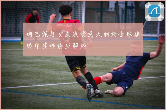 姆巴佩与女友浪漫意大利约会球迷怒斥其诈伤应解约