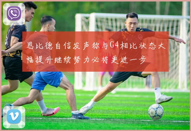 恩比德自信发声称与G4相比状态大幅提升继续努力必将更进一步