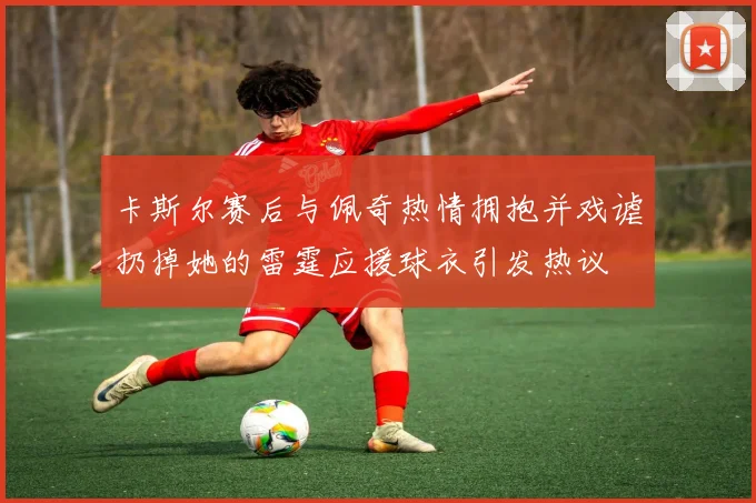 卡斯尔赛后与佩奇热情拥抱并戏谑扔掉她的雷霆应援球衣引发热议